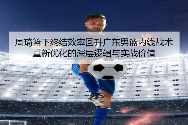 周琦篮下终结效率回升广东男篮内线战术重新优化的深层逻辑与实战价值